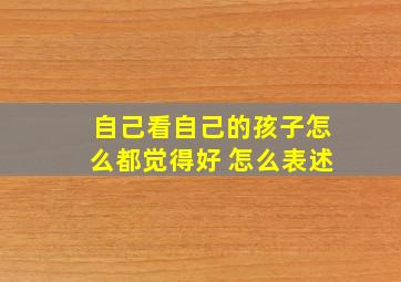 自己看自己的孩子怎么都觉得好 怎么表述